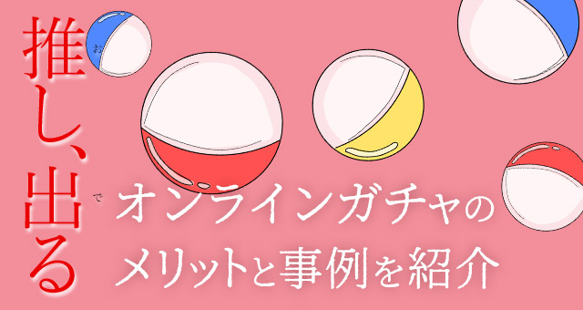 推し、出る。『オンラインガチャ』のメリットと事例を紹介！