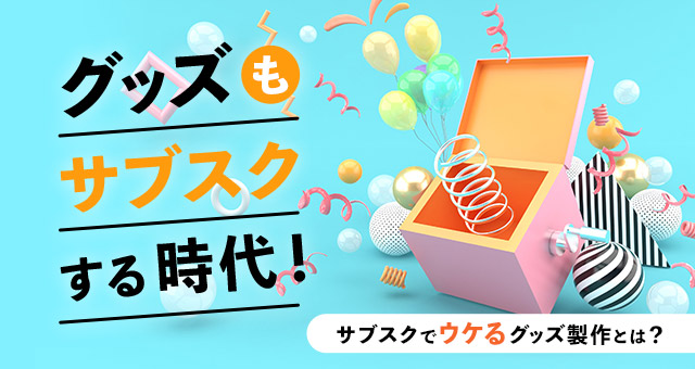 グッズもサブスクする時代！サブスクでウケるグッズ製作とは？