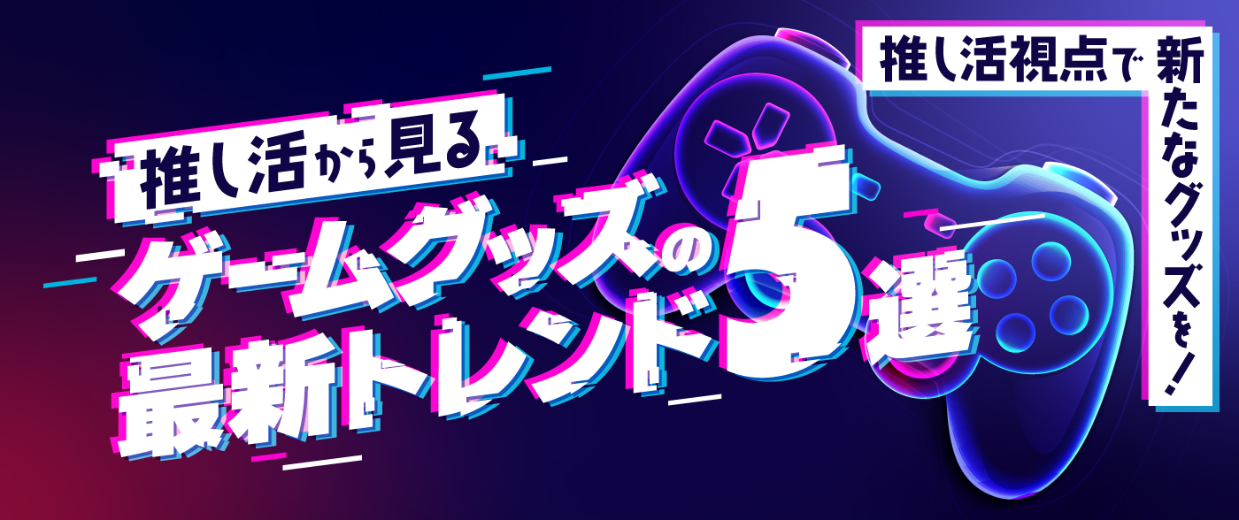推し活から見るゲームグッズの最新トレンド5選を徹底解説