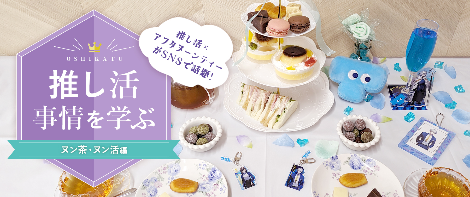 推し活事情を学ぶ⑭ヌン茶・ヌン活｜推し活×アフタヌーンティーがSNSで話題♪