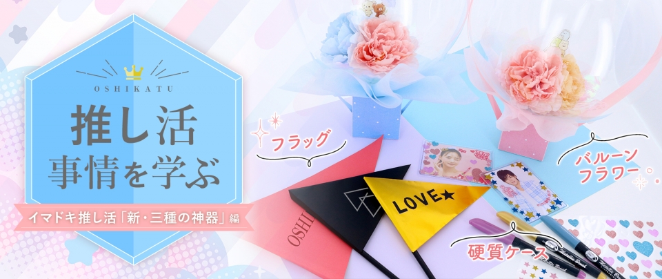 推し活事情を学ぶ⑩フラッグ・硬質ケース・バルーンフラワー｜イマドキ推し活「新・三種の神器」
