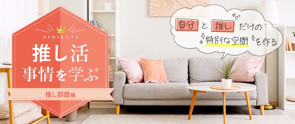 推し活事情を学ぶ㉓「推し部屋」自分と推しだけの特別な空間を作る