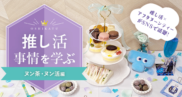推し活事情を学ぶ⑭ヌン茶・ヌン活｜推し活×アフタヌーンティーがSNSで話題♪
