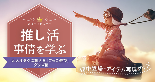 推し活事情を学ぶ⑪作中登場・アイテム再現グッズ｜大人オタクに刺さる「ごっこ遊び」グッズ