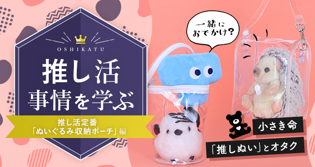 推し活事情を学ぶ⑥推し活定番「ぬいぐるみ収納ポーチ」｜小さき命「推しぬい」とオタク