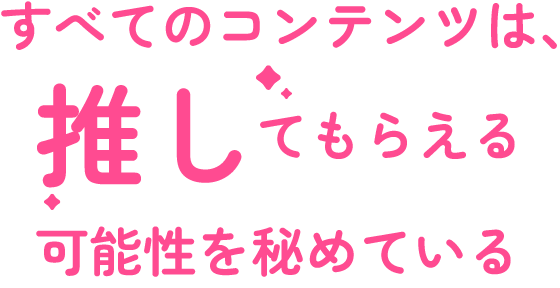 すべてのコンテンツは、推してもらえる可能性を秘めている